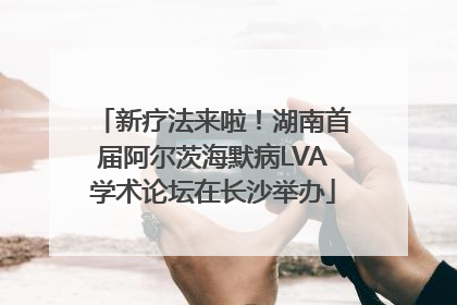 新疗法来啦！湖南首届阿尔茨海默病LVA学术论坛在长沙举办