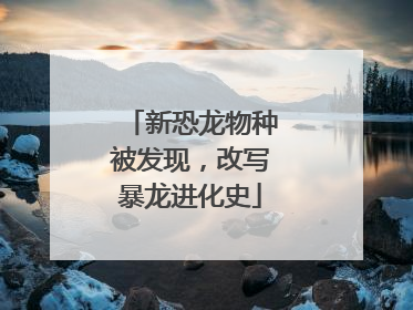 新恐龙物种被发现，改写暴龙进化史