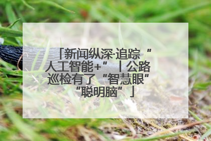 新闻纵深·追踪“人工智能+”丨公路巡检有了“智慧眼”“聪明脑”