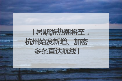 暑期游热潮将至，杭州始发新增、加密多条直达航线