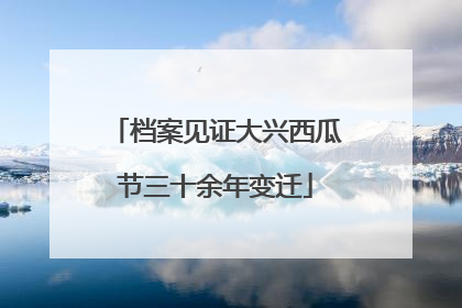 档案见证大兴西瓜节三十余年变迁