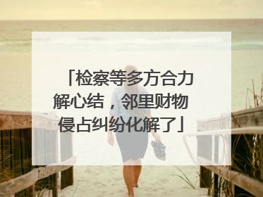 检察等多方合力解心结，邻里财物侵占纠纷化解了