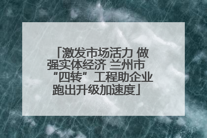 激发市场活力 做强实体经济 兰州市“四转”工程助企业跑出升级加速度