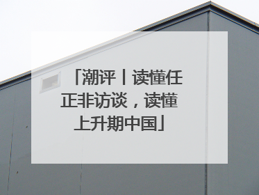 潮评丨读懂任正非访谈，读懂上升期中国