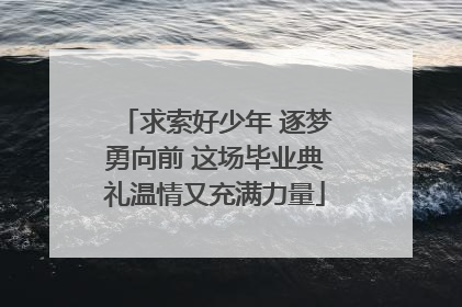 求索好少年 逐梦勇向前 这场毕业典礼温情又充满力量