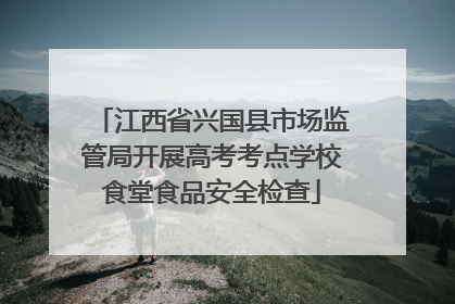 江西省兴国县市场监管局开展高考考点学校食堂食品安全检查