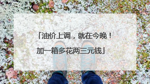 油价上调，就在今晚！加一箱多花两三元钱