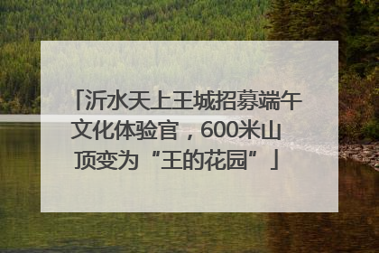 沂水天上王城招募端午文化体验官，600米山顶变为“王的花园”