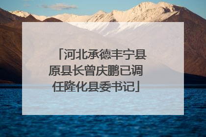 河北承德丰宁县原县长曾庆鹏已调任隆化县委书记