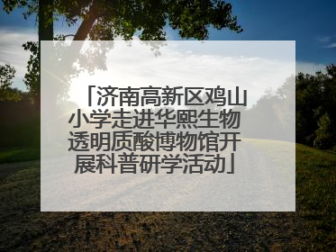 济南高新区鸡山小学走进华熙生物透明质酸博物馆开展科普研学活动