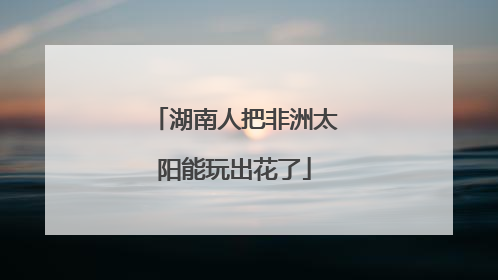 湖南人把非洲太阳能玩出花了