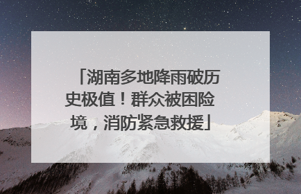 湖南多地降雨破历史极值！群众被困险境，消防紧急救援