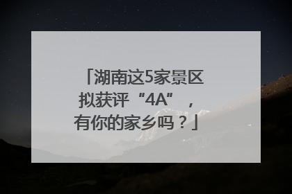 湖南这5家景区拟获评“4A”，有你的家乡吗？