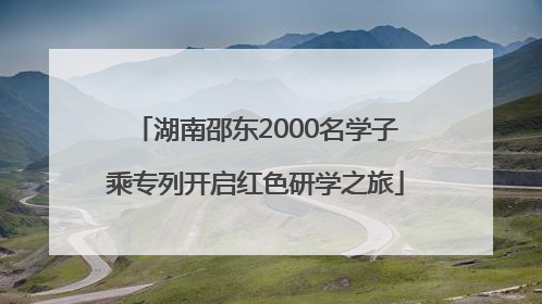 湖南邵东2000名学子乘专列开启红色研学之旅