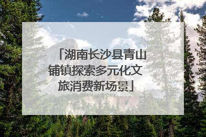 湖南长沙县青山铺镇探索多元化文旅消费新场景