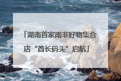 湖南首家南非好物集合店“酋长码头”启航