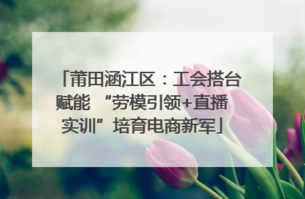 莆田涵江区：工会搭台赋能 “劳模引领+直播实训”培育电商新军