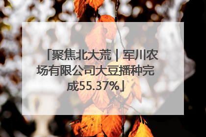 聚焦北大荒｜军川农场有限公司大豆播种完成55.37%