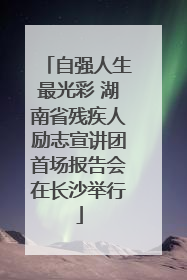 自强人生最光彩 湖南省残疾人励志宣讲团首场报告会在长沙举行