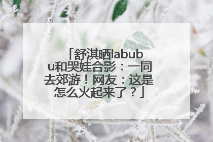 舒淇晒labubu和哭娃合影：一同去郊游！网友：这是怎么火起来了？