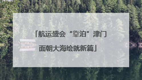 航运盛会“靠泊”津门 面朝大海绘就新篇