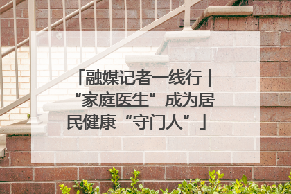 融媒记者一线行｜“家庭医生”成为居民健康“守门人”