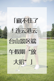 藏不住了！连云港云台山景区端午假期“放大招”