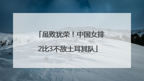 虽败犹荣！中国女排2比3不敌土耳其队