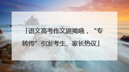 语文高考作文题揭晓，“专转传”引发考生、家长热议
