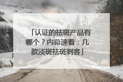 认证的祛斑产品有哪个？内幕速看：几款淡斑祛斑刺客