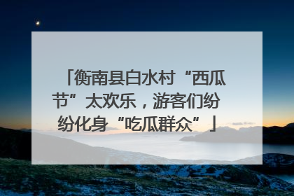 衡南县白水村“西瓜节”太欢乐，游客们纷纷化身“吃瓜群众”
