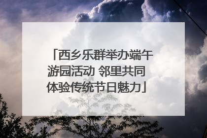 西乡乐群举办端午游园活动 邻里共同体验传统节日魅力