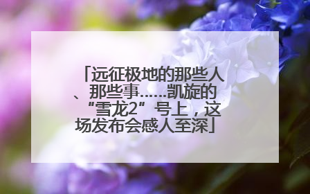 远征极地的那些人、那些事……凯旋的“雪龙2”号上，这场发布会感人至深