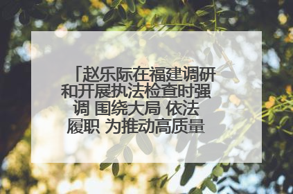 赵乐际在福建调研和开展执法检查时强调 围绕大局 依法履职 为推动高质量发展作出人大贡献