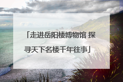 走进岳阳楼博物馆 探寻天下名楼千年往事