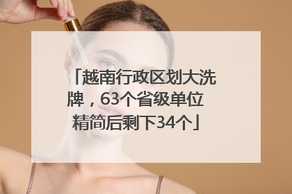 越南行政区划大洗牌，63个省级单位精简后剩下34个