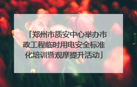 郑州市质安中心举办市政工程临时用电安全标准化培训暨观摩提升活动