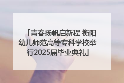 青春扬帆启新程 衡阳幼儿师范高等专科学校举行2025届毕业典礼