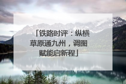 铁路时评：纵横草原通九州，调图赋能启新程