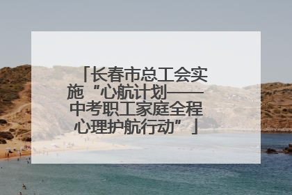 长春市总工会实施“心航计划——中考职工家庭全程心理护航行动”