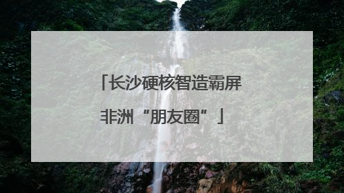 长沙硬核智造霸屏非洲“朋友圈”