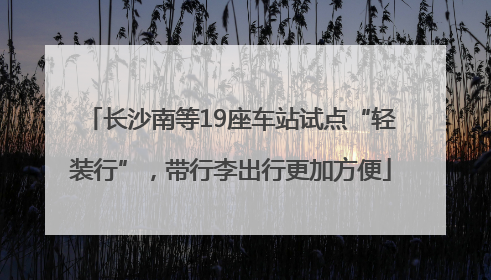 长沙南等19座车站试点“轻装行”，带行李出行更加方便
