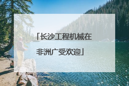 长沙工程机械在非洲广受欢迎