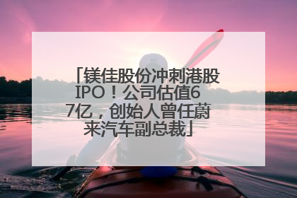 镁佳股份冲刺港股IPO！公司估值67亿，创始人曾任蔚来汽车副总裁