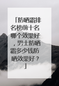防晒霜排名榜前十名哪个效果好，男士防晒霜多少钱防晒效果好？