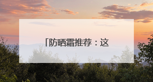 防晒霜推荐：这10款口碑好，选对了“晒不黑”