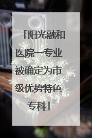 阳光融和医院一专业被确定为市级优势特色专科