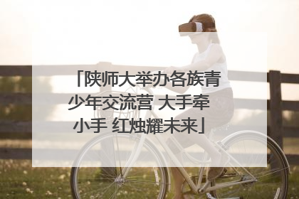 陕师大举办各族青少年交流营 大手牵小手 红烛耀未来