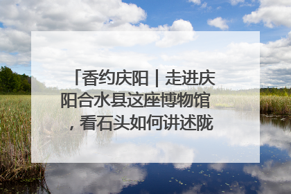 香约庆阳｜走进庆阳合水县这座博物馆，看石头如何讲述陇东千年历史