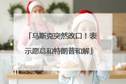 马斯克突然改口！表示愿意和特朗普和解